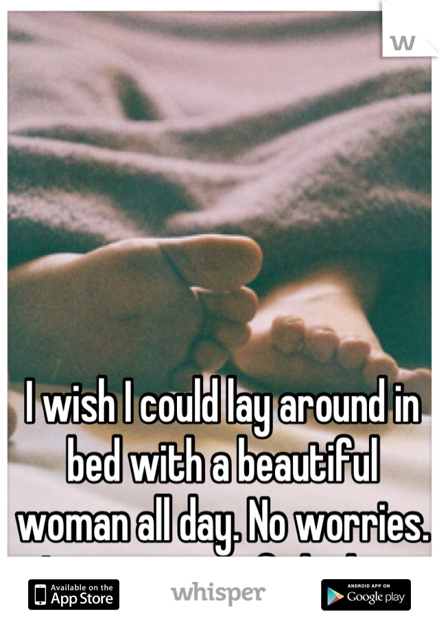 I wish I could lay around in bed with a beautiful woman all day. No worries. Just warm, soft bodies. 
