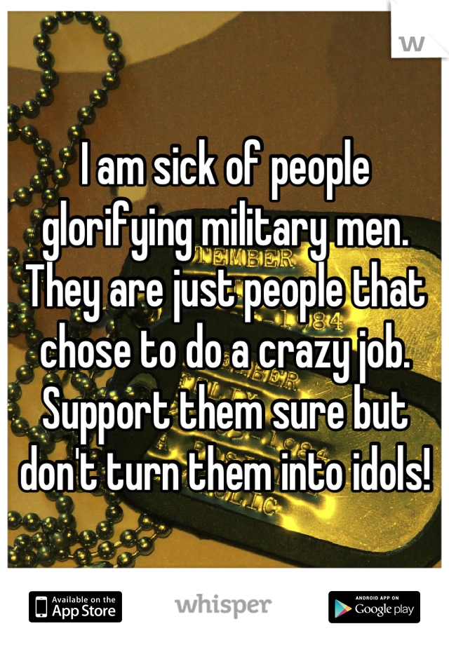 I am sick of people glorifying military men. They are just people that chose to do a crazy job. Support them sure but don't turn them into idols!