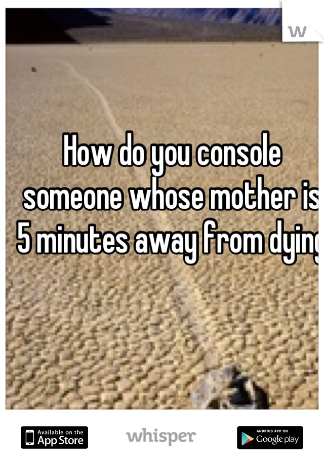 How do you console someone whose mother is 5 minutes away from dying 