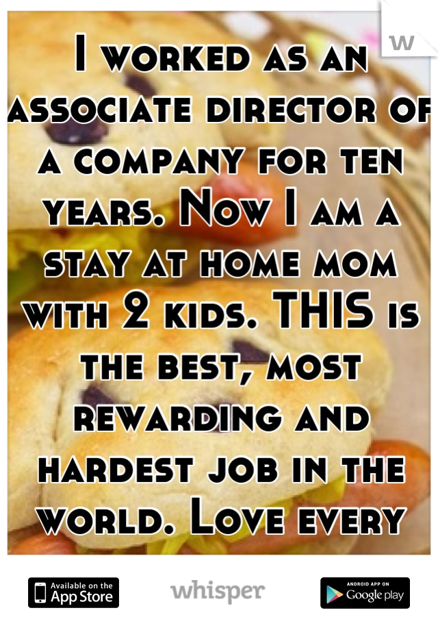 I worked as an associate director of a company for ten years. Now I am a stay at home mom with 2 kids. THIS is the best, most rewarding and hardest job in the world. Love every minute