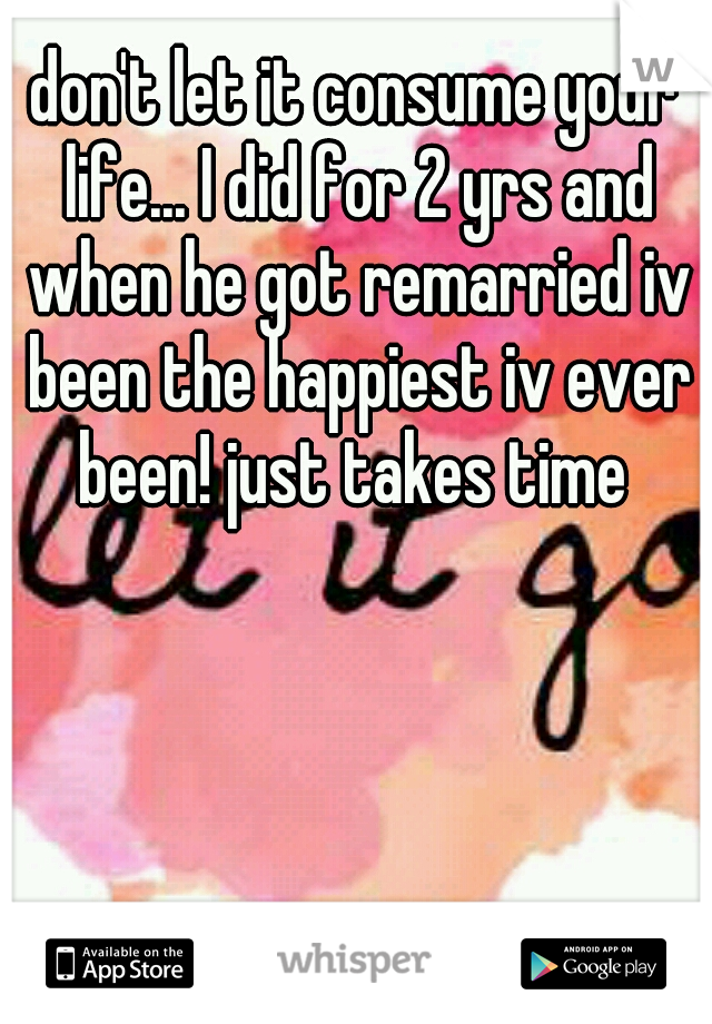 don't let it consume your life... I did for 2 yrs and when he got remarried iv been the happiest iv ever been! just takes time 