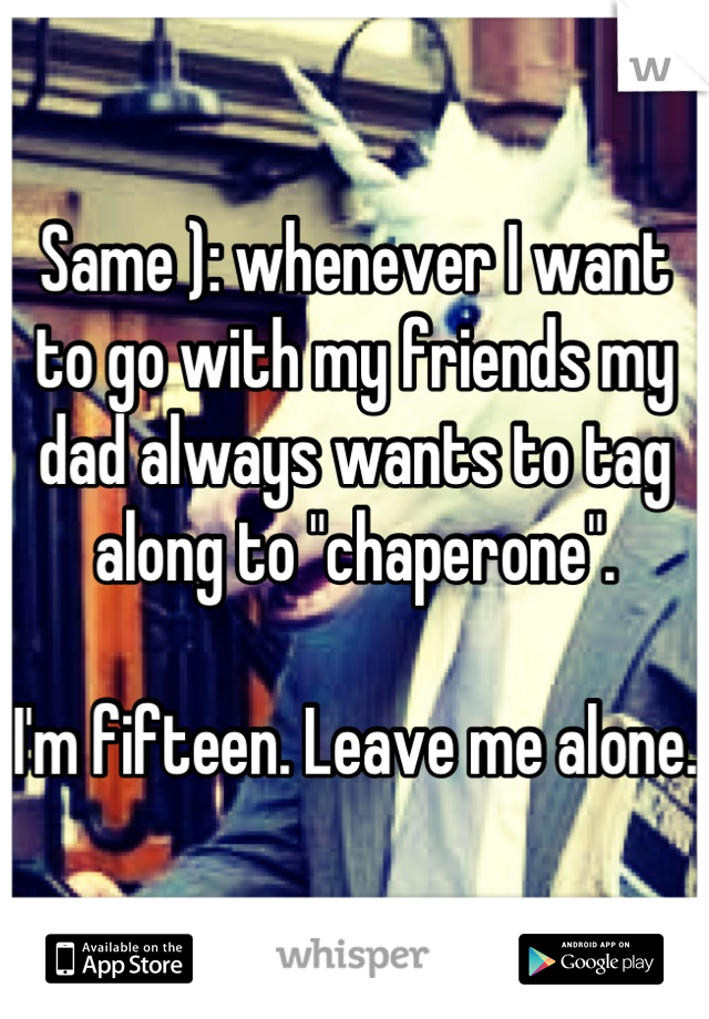 Same ): whenever I want to go with my friends my dad always wants to tag along to "chaperone".

I'm fifteen. Leave me alone.
