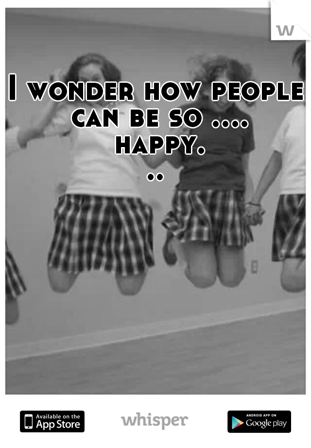 I wonder how people can be so .... happy...