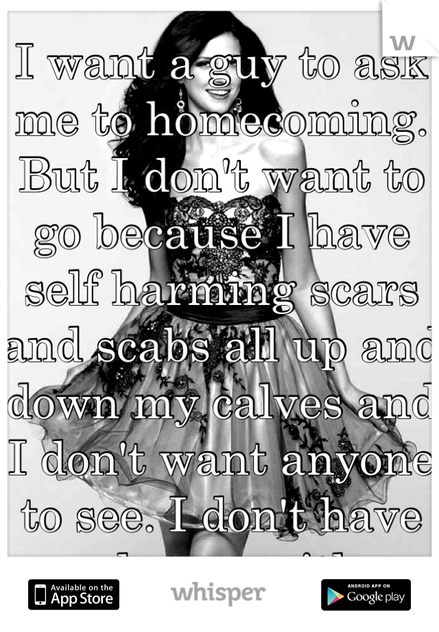 I want a guy to ask me to homecoming. But I don't want to go because I have self harming scars and scabs all up and down my calves and I don't want anyone to see. I don't have any dresses either. 