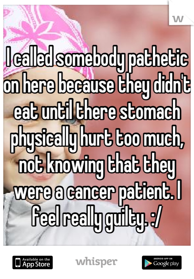 I called somebody pathetic on here because they didn't eat until there stomach physically hurt too much, not knowing that they were a cancer patient. I feel really guilty. :/