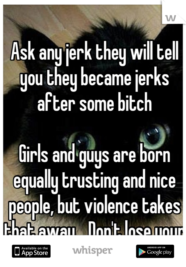 Ask any jerk they will tell you they became jerks after some bitch

Girls and guys are born equally trusting and nice people, but violence takes that away... Don't lose your goodness