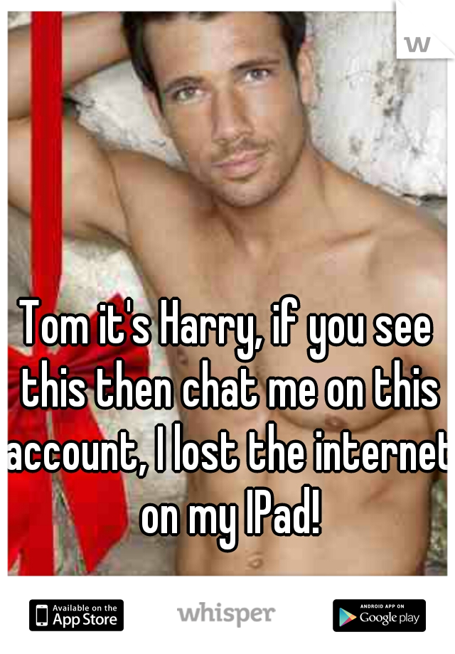 Tom it's Harry, if you see this then chat me on this account, I lost the internet on my IPad!