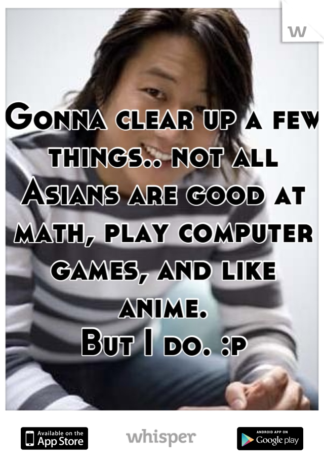 Gonna clear up a few things.. not all Asians are good at math, play computer games, and like anime.
But I do. :p