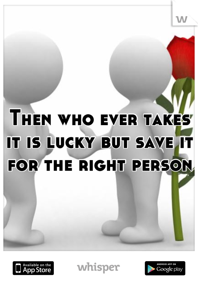 Then who ever takes it is lucky but save it for the right person