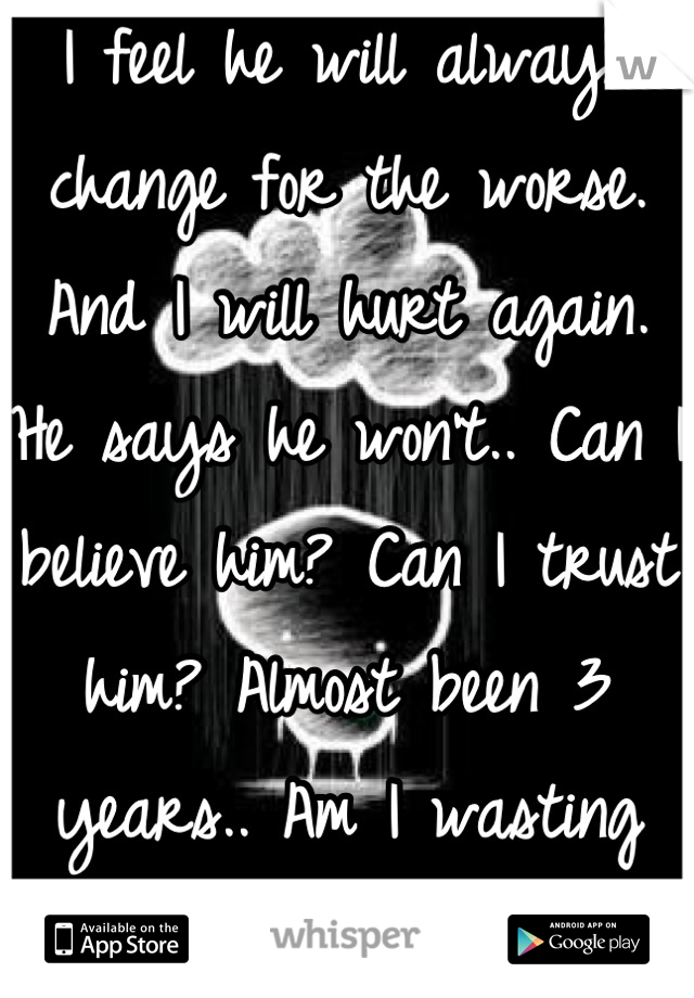 I feel he will always change for the worse. And I will hurt again. He says he won't.. Can I believe him? Can I trust him? Almost been 3 years.. Am I wasting my time?
