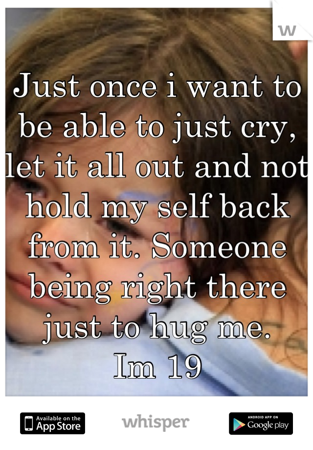 Just once i want to be able to just cry, let it all out and not hold my self back from it. Someone being right there just to hug me. 
Im 19