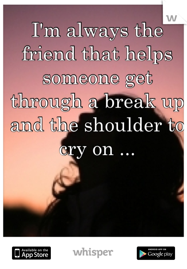I'm always the friend that helps someone get through a break up and the shoulder to cry on ...