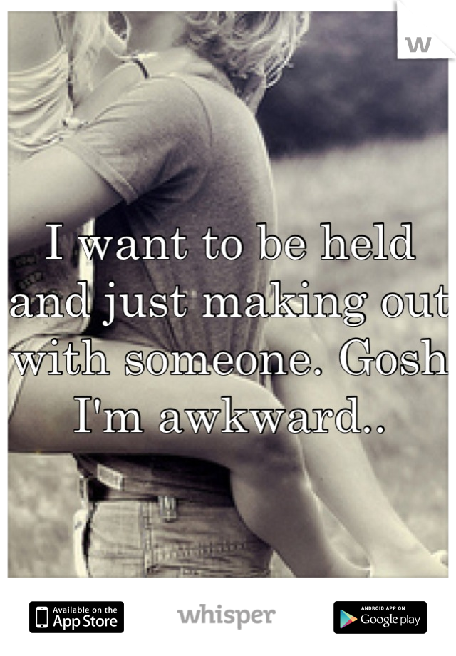 I want to be held and just making out with someone. Gosh I'm awkward..