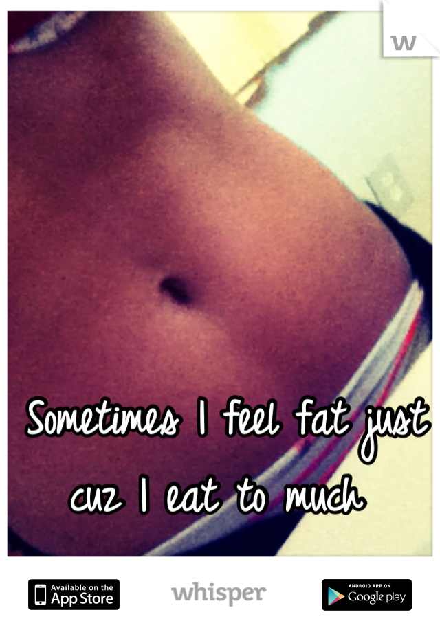 Sometimes I feel fat just cuz I eat to much 