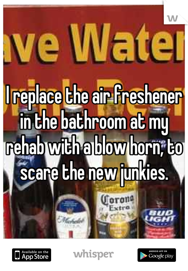 I replace the air freshener in the bathroom at my rehab with a blow horn, to scare the new junkies.