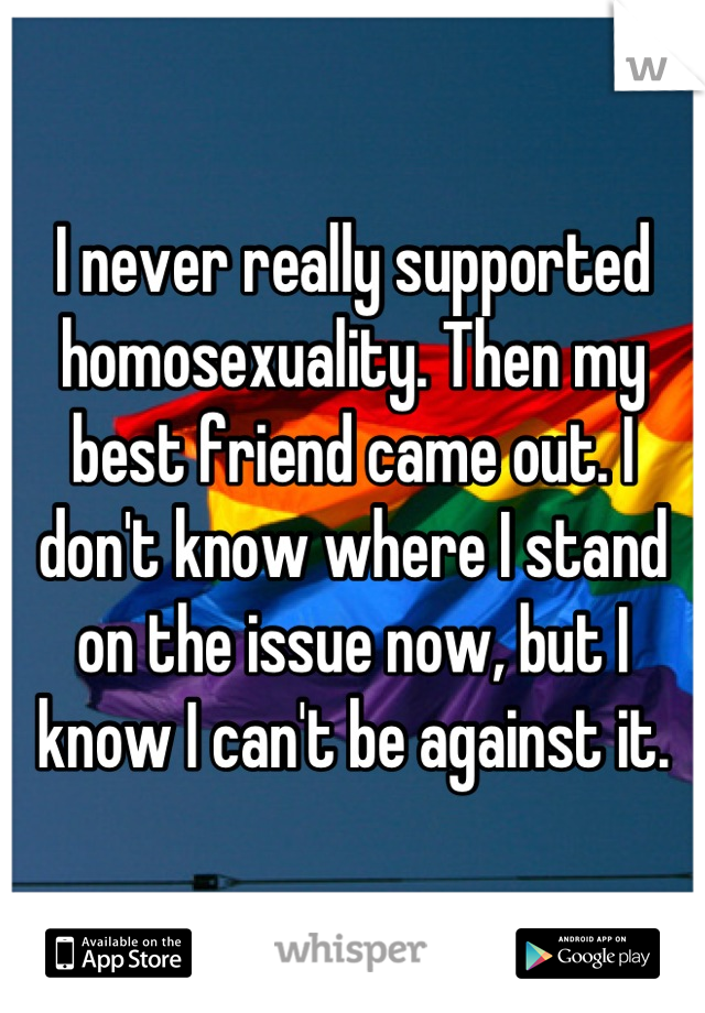 I never really supported homosexuality. Then my best friend came out. I don't know where I stand on the issue now, but I know I can't be against it.