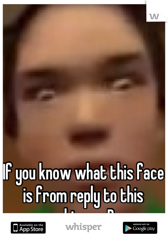 If you know what this face is from reply to this whisper :D