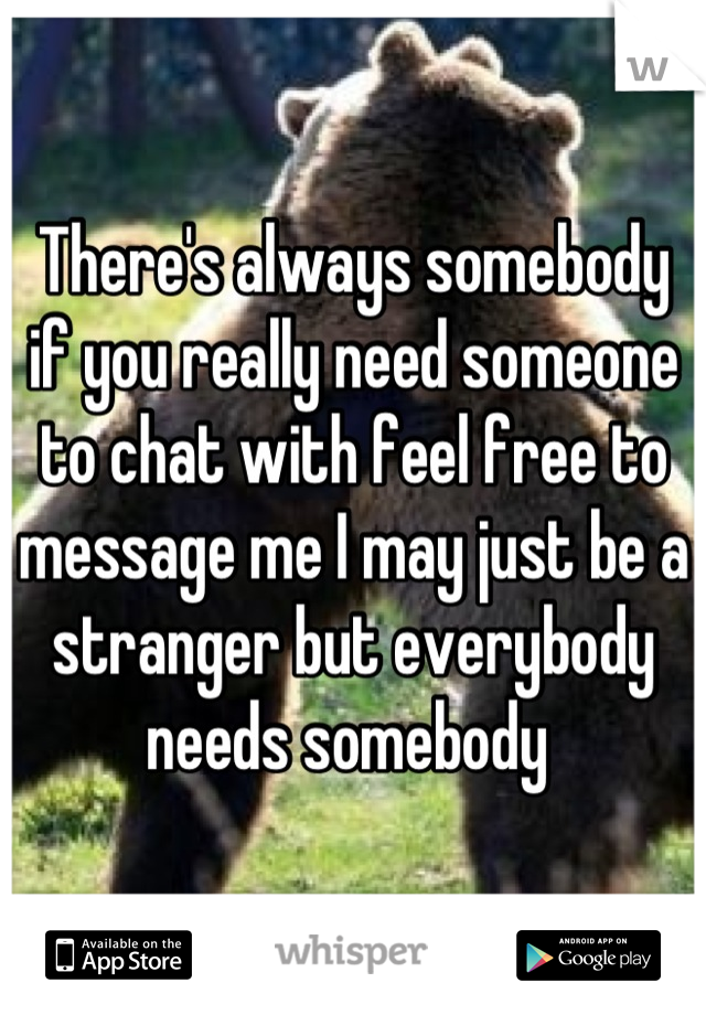 There's always somebody if you really need someone to chat with feel free to message me I may just be a stranger but everybody needs somebody 