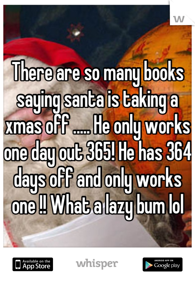 There are so many books saying santa is taking a xmas off ..... He only works one day out 365! He has 364 days off and only works one !! What a lazy bum lol