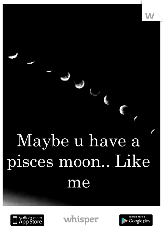 Maybe u have a pisces moon.. Like me