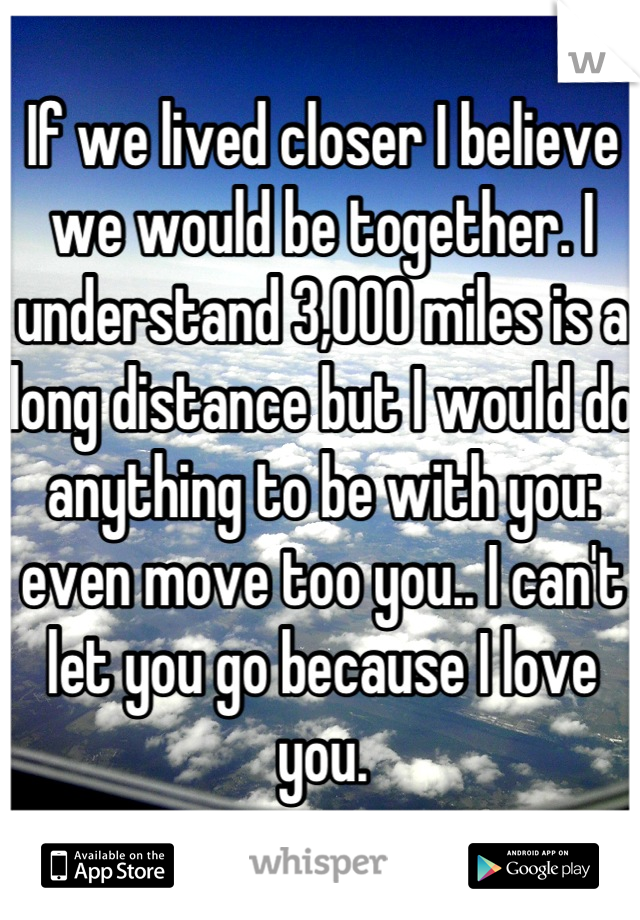 If we lived closer I believe we would be together. I understand 3,000 miles is a long distance but I would do anything to be with you: even move too you.. I can't let you go because I love you.