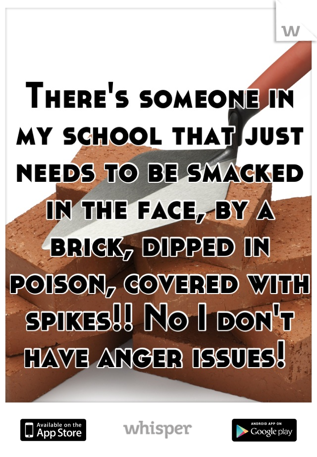 There's someone in my school that just needs to be smacked in the face, by a brick, dipped in poison, covered with spikes!! No I don't have anger issues! 