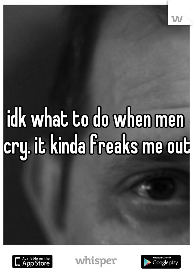 idk what to do when men cry. it kinda freaks me out.