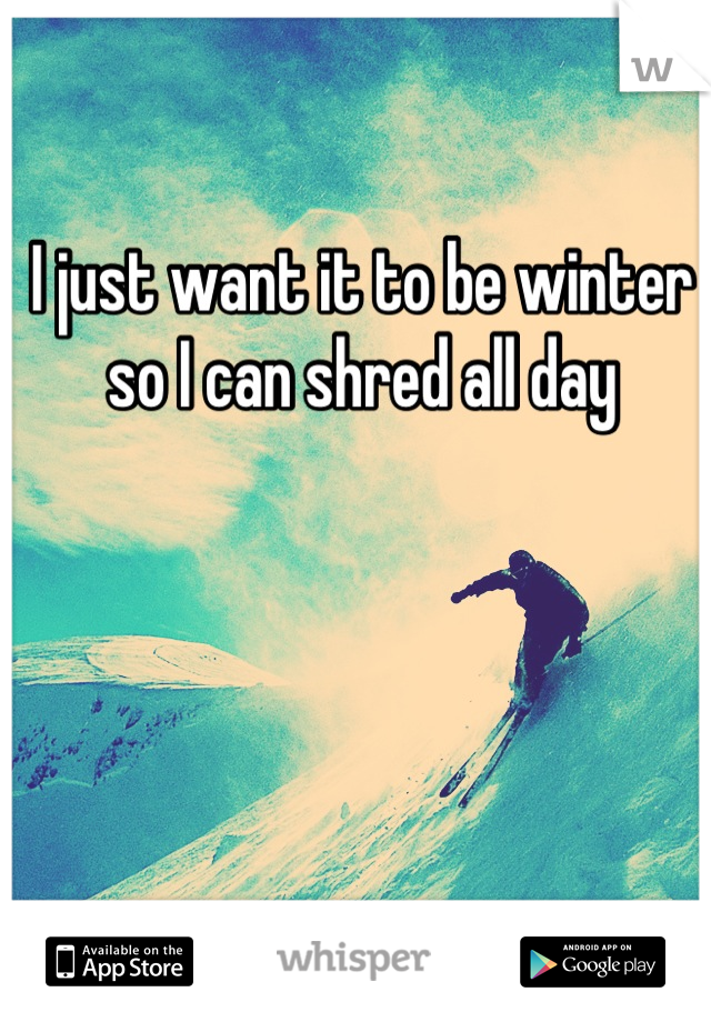 I just want it to be winter so I can shred all day