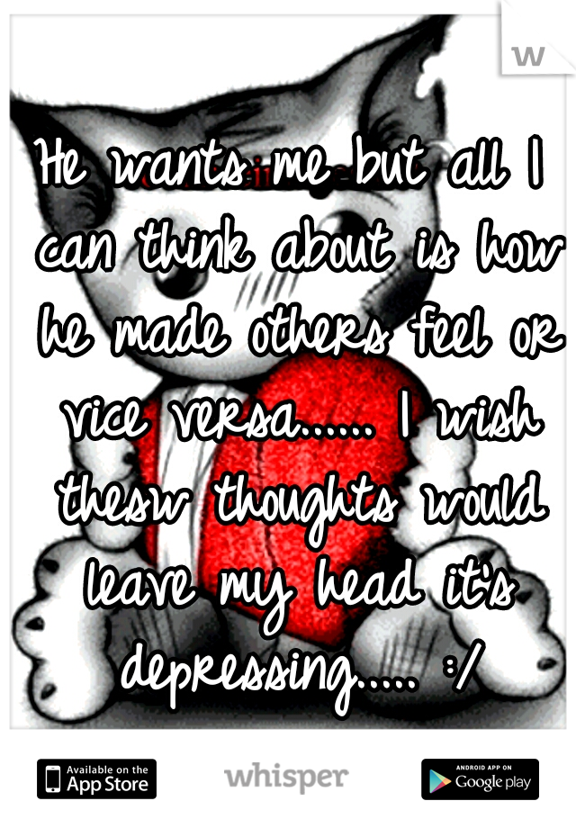 He wants me but all I can think about is how he made others feel or vice versa...... I wish thesw thoughts would leave my head it's depressing..... :/
