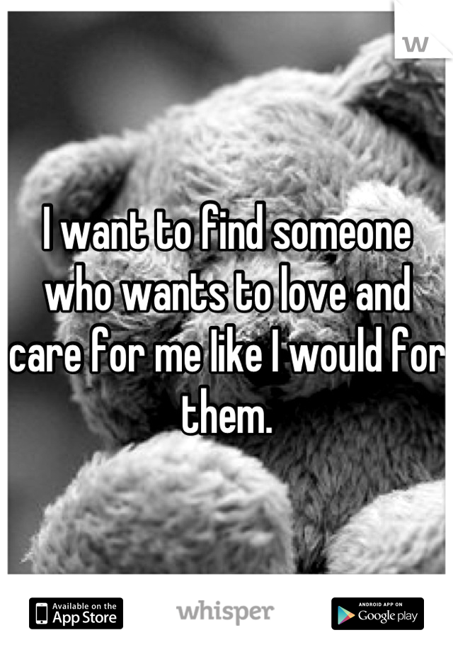 I want to find someone who wants to love and care for me Iike I would for them.