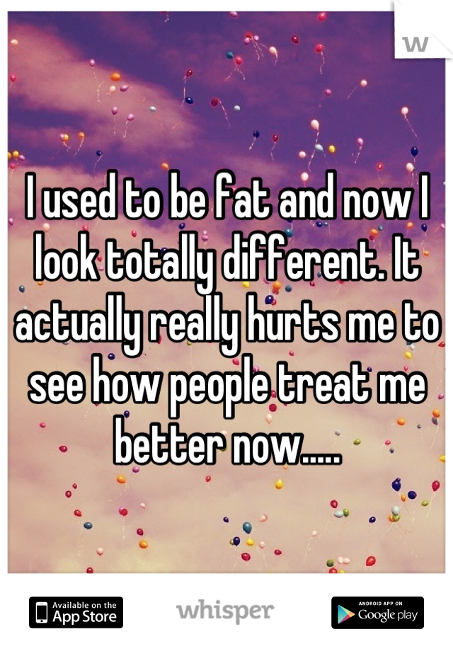 I used to be fat and now I look totally different. It actually really hurts me to see how people treat me better now.....
