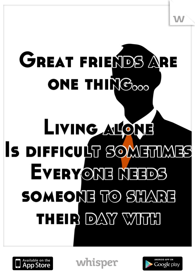 Great friends are one thing...

Living alone
Is difficult sometimes
Everyone needs someone to share their day with
