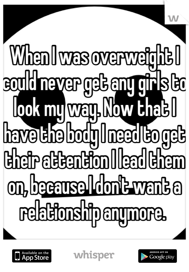 When I was overweight I could never get any girls to look my way. Now that I have the body I need to get their attention I lead them on, because I don't want a relationship anymore. 