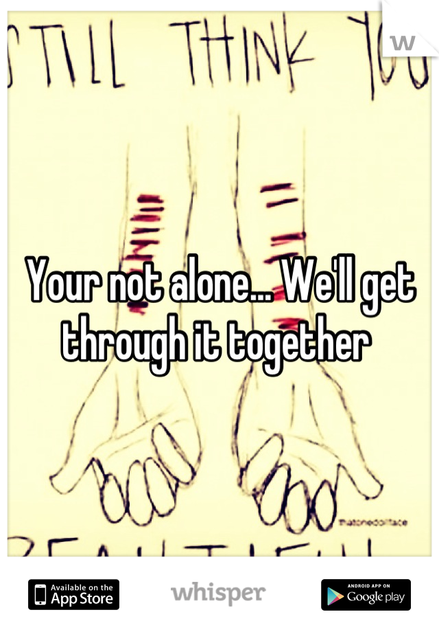 Your not alone... We'll get through it together 