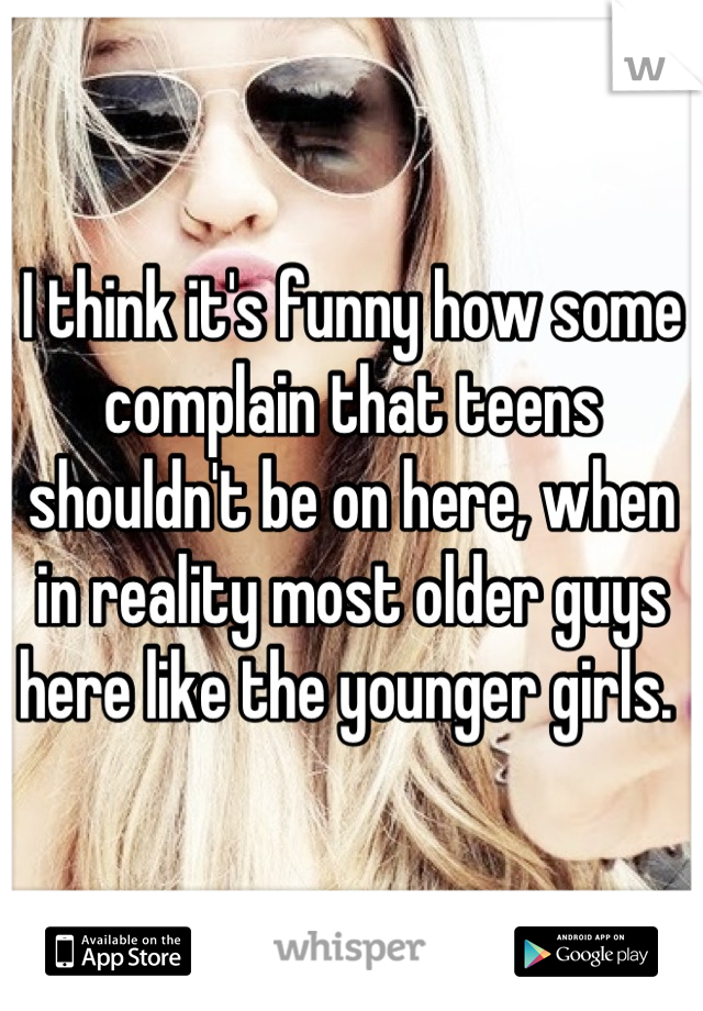 I think it's funny how some complain that teens shouldn't be on here, when in reality most older guys here like the younger girls. 