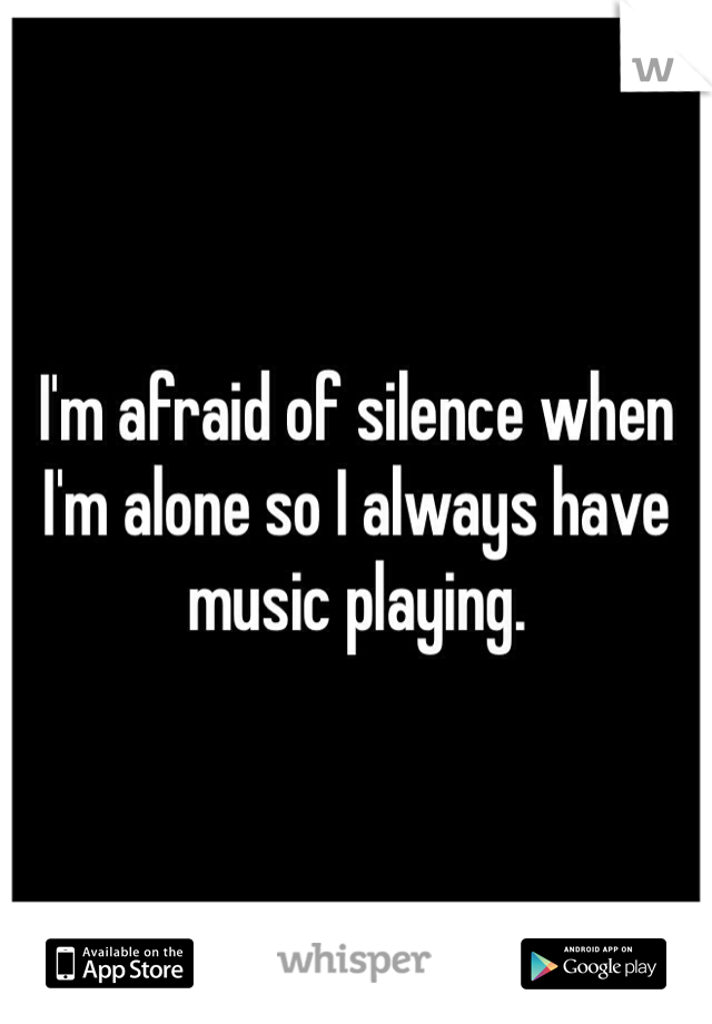 I'm afraid of silence when I'm alone so I always have music playing. 