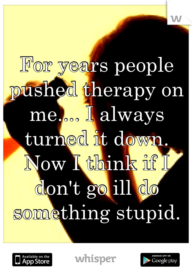For years people pushed therapy on me.... I always turned it down. Now I think if I don't go ill do something stupid.