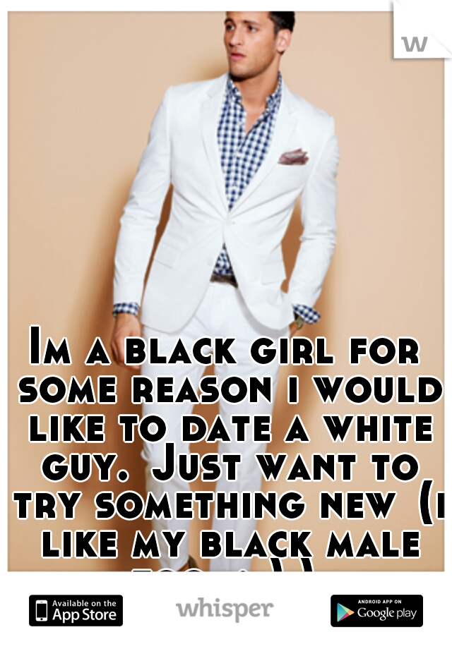 Im a black girl for some reason i would like to date a white guy.
Just want to try something new
(i like my black male too  ;-) ) 