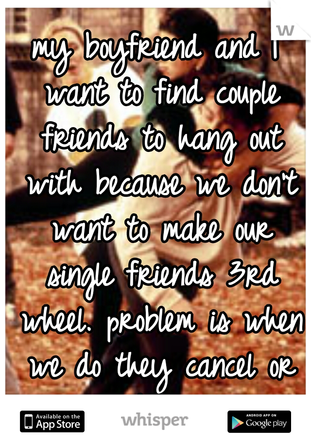 my boyfriend and I want to find couple friends to hang out with because we don't want to make our single friends 3rd wheel. problem is when we do they cancel or they think its sexual...