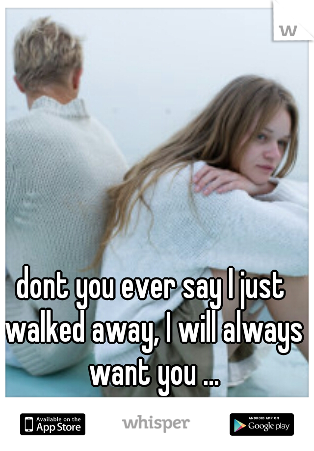 dont you ever say I just walked away, I will always want you ...