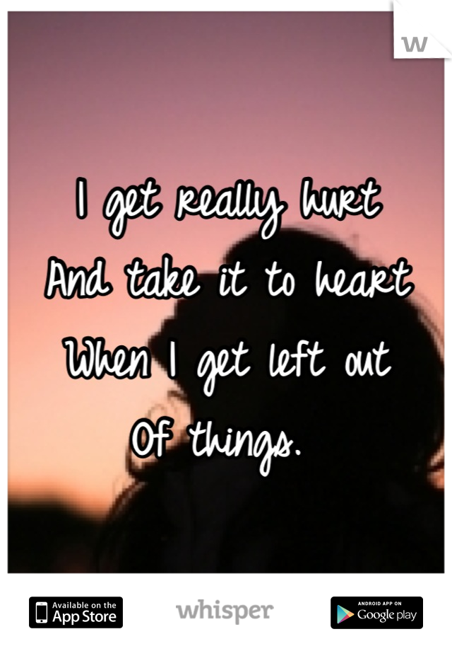 I get really hurt 
And take it to heart 
When I get left out 
Of things. 