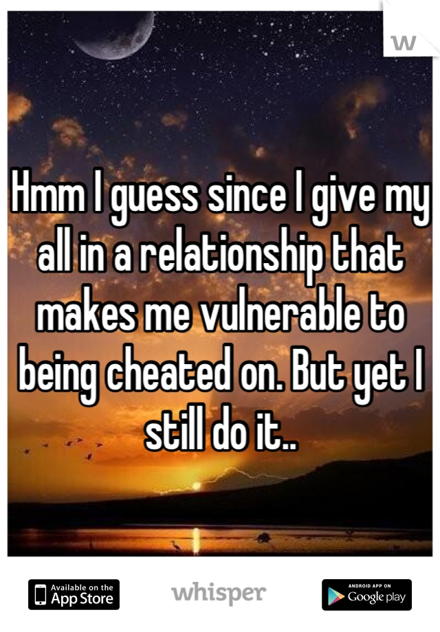 Hmm I guess since I give my all in a relationship that makes me vulnerable to being cheated on. But yet I still do it..