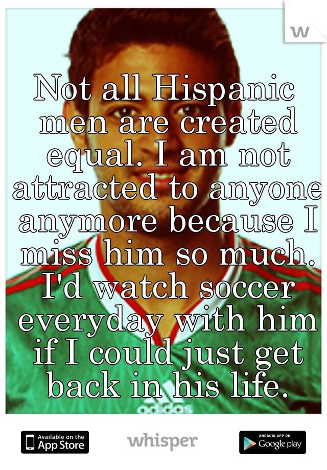 Not all Hispanic men are created equal. I am not attracted to anyone anymore because I miss him so much. I'd watch soccer everyday with him if I could just get back in his life.