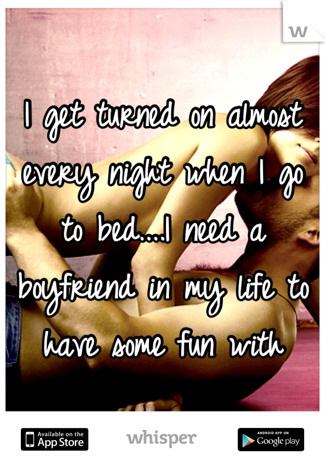 I get turned on almost every night when I go to bed....I need a boyfriend in my life to have some fun with