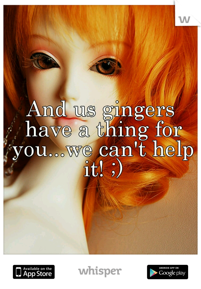 And us gingers have a thing for you...we can't help it! ;)
