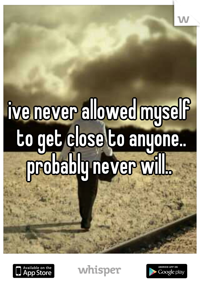 ive never allowed myself to get close to anyone.. probably never will.. 