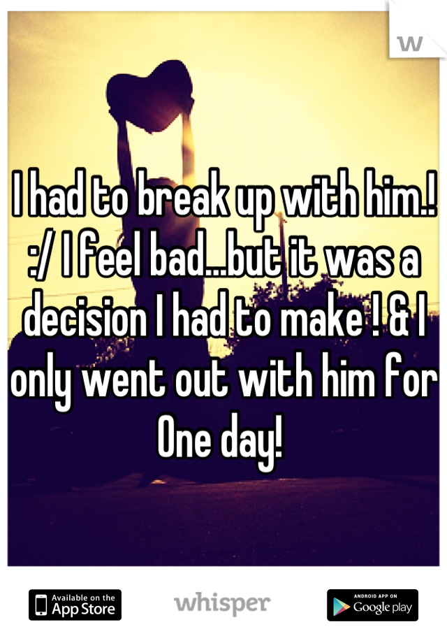 I had to break up with him.! :/ I feel bad...but it was a decision I had to make ! & I only went out with him for One day! 