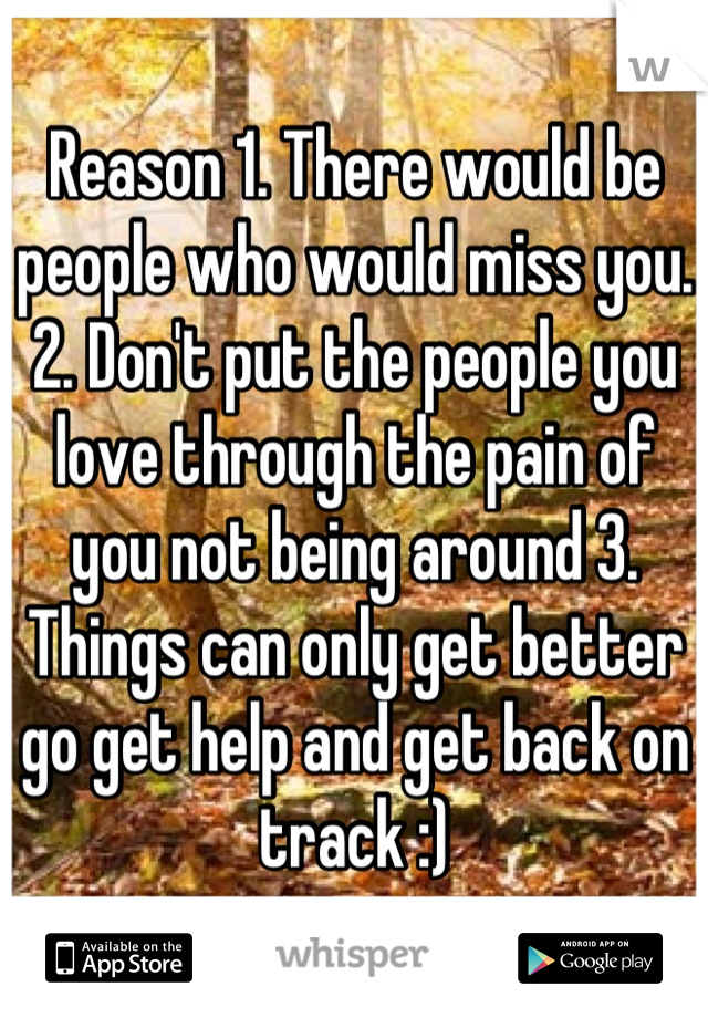 Reason 1. There would be people who would miss you. 2. Don't put the people you love through the pain of you not being around 3. Things can only get better go get help and get back on track :)