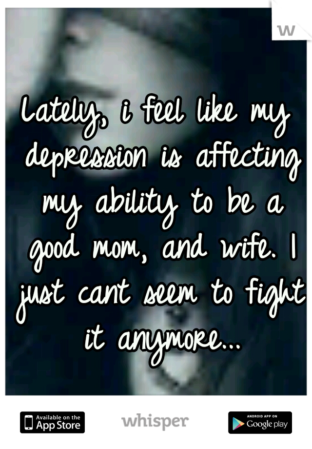 Lately, i feel like my depression is affecting my ability to be a good mom, and wife. I just cant seem to fight it anymore...