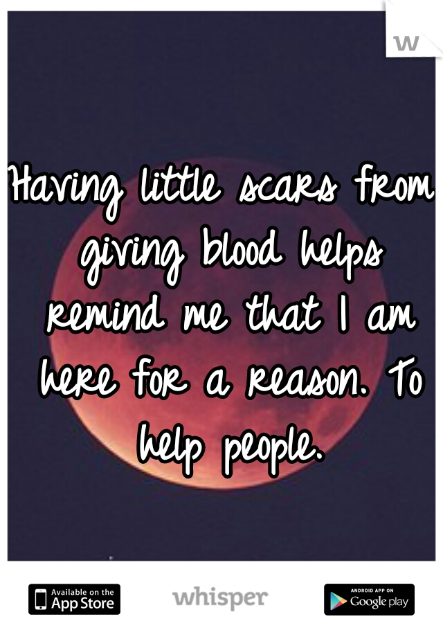 Having little scars from giving blood helps remind me that I am here for a reason. To help people.